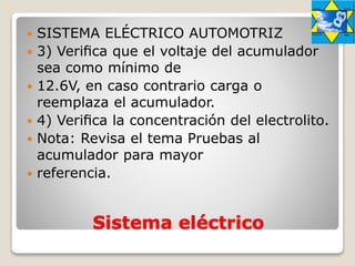Sistema eléctrico
 SISTEMA ELÉCTRICO AUTOMOTRIZ
 3) Veriﬁca que el voltaje del acumulador
sea como mínimo de
 12.6V, en caso contrario carga o
reemplaza el acumulador.
 4) Veriﬁca la concentración del electrolito.
 Nota: Revisa el tema Pruebas al
acumulador para mayor
 referencia.
 
