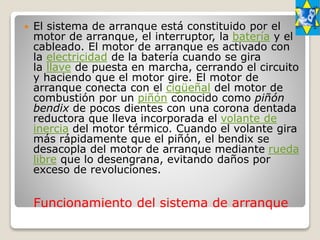Funcionamiento del sistema de arranque
 El sistema de arranque está constituido por el
motor de arranque, el interruptor, la batería y el
cableado. El motor de arranque es activado con
la electricidad de la batería cuando se gira
la llave de puesta en marcha, cerrando el circuito
y haciendo que el motor gire. El motor de
arranque conecta con el cigüeñal del motor de
combustión por un piñón conocido como piñón
bendix de pocos dientes con una corona dentada
reductora que lleva incorporada el volante de
inercia del motor térmico. Cuando el volante gira
más rápidamente que el piñón, el bendix se
desacopla del motor de arranque mediante rueda
libre que lo desengrana, evitando daños por
exceso de revoluciones.
 