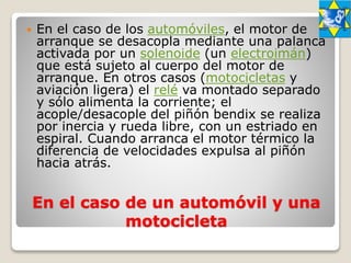 En el caso de un automóvil y una
motocicleta
 En el caso de los automóviles, el motor de
arranque se desacopla mediante una palanca
activada por un solenoide (un electroimán)
que está sujeto al cuerpo del motor de
arranque. En otros casos (motocicletas y
aviación ligera) el relé va montado separado
y sólo alimenta la corriente; el
acople/desacople del piñón bendix se realiza
por inercia y rueda libre, con un estriado en
espiral. Cuando arranca el motor térmico la
diferencia de velocidades expulsa al piñón
hacia atrás.
 