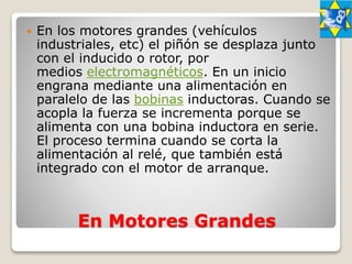 En Motores Grandes
 En los motores grandes (vehículos
industriales, etc) el piñón se desplaza junto
con el inducido o rotor, por
medios electromagnéticos. En un inicio
engrana mediante una alimentación en
paralelo de las bobinas inductoras. Cuando se
acopla la fuerza se incrementa porque se
alimenta con una bobina inductora en serie.
El proceso termina cuando se corta la
alimentación al relé, que también está
integrado con el motor de arranque.
 