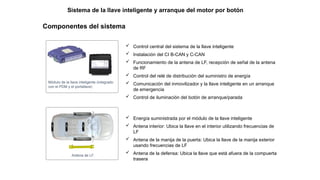 Componentes del sistema
Módulo de la llave inteligente (integrado
con el PDM y el portallave)
 Control central del sistema de la llave inteligente
 Instalación del CI B-CAN y C-CAN
 Funcionamiento de la antena de LF, recepción de señal de la antena
de RF
 Control del relé de distribución del suministro de energía
 Comunicación del inmovilizador y la llave inteligente en un arranque
de emergencia
 Control de iluminación del botón de arranque/parada
Antena de LF
 Energía suministrada por el módulo de la llave inteligente
 Antena interior: Ubica la llave en el interior utilizando frecuencias de
LF
 Antena de la manija de la puerta: Ubica la llave de la manija exterior
usando frecuencias de LF
 Antena de la defensa: Ubica la llave que está afuera de la compuerta
trasera
Sistema de la llave inteligente y arranque del motor por botón
 