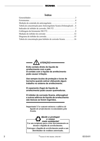 2 © Scania CV AB, Sweden, 2002-08:1 02:03-01
ATENÇÃO!!
Evite contato direto do líquido de
arrefecimento com a pele.
O contato com o líquido de arrefecimento
pode causar irritação.
Use sempre óculos de proteção e luvas de
borracha quando estiver efetuando algum
trabalho no sistema de arrefecimento.
O vazamento (fuga) de líquido de
arrefecimento pode causar queimaduras.
O inibidor de corrosão Scania, etilenoglicol
e outros aditivos do líquido de arrefecimento
são tóxicos se forem ingeridos.
Importante! Use somente misturas e aditivos de
líquido de arrefecimento recomendados pela
Scania.
Índice
Generalidades . . . . . . . . . . . . . . . . . . . . . . . . . . . . . . . . . . . . . . . . . . . .3
Ferramentas. . . . . . . . . . . . . . . . . . . . . . . . . . . . . . . . . . . . . . . . . . . . . .4
Medição do conteúdo do anticongelante. . . . . . . . . . . . . . . . . . . . . . . .5
Tabela de concentração para Anticongelante Scania (Etilenoglicol) . .6
Indicador de inibidor de corrosão, 588 572 . . . . . . . . . . . . . . . . . . . . .7
Calibragem da ferramenta 588 572. . . . . . . . . . . . . . . . . . . . . . . . . . . .8
Medição do inibidor de corrosão . . . . . . . . . . . . . . . . . . . . . . . . . . . .12
Diagrama do inibidor de corrosão. . . . . . . . . . . . . . . . . . . . . . . . . . . .15
Tabela de concentração para Inibidor de corrosão Scania . . . . . . . . .16
Use um recipiente para evitar derramamento ao
drenar o líquido de arrefecimento.
Entregue o líquido de arrefecimento usado a um
distribuidor de resíduos autorizado.
 