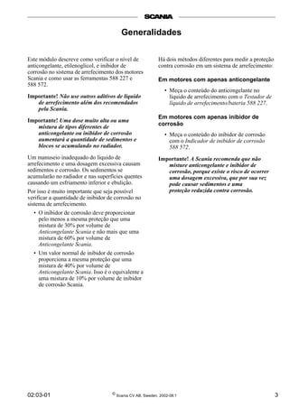 02:03-01 © Scania CV AB, Sweden, 2002-08:1 3
Generalidades
Este módulo descreve como verificar o nível de
anticongelante, etilenoglicol, e inibidor de
corrosão no sistema de arrefecimento dos motores
Scania e como usar as ferramentas 588 227 e
588 572.
Importante! Não use outros aditivos de líquido
de arrefecimento além dos recomendados
pela Scania.
Importante! Uma dose muito alta ou uma
mistura de tipos diferentes de
anticongelante ou inibidor de corrosão
aumentará a quantidade de sedimentos e
blocos se acumulando no radiador.
Um manuseio inadequado do líquido de
arrefecimento e uma dosagem excessiva causam
sedimentos e corrosão. Os sedimentos se
acumularão no radiador e nas superfícies quentes
causando um esfriamento inferior e ebulição.
Por isso é muito importante que seja possível
verificar a quantidade de inibidor de corrosão no
sistema de arrefecimento.
• O inibidor de corrosão deve proporcionar
pelo menos a mesma proteção que uma
mistura de 30% por volume de
Anticongelante Scania e não mais que uma
mistura de 60% por volume de
Anticongelante Scania.
• Um valor normal de inibidor de corrosão
proporciona a mesma proteção que uma
mistura de 40% por volume de
Anticongelante Scania. Isso é o equivalente a
uma mistura de 10% por volume de inibidor
de corrosão Scania.
Há dois métodos diferentes para medir a proteção
contra corrosão em um sistema de arrefecimento:
Em motores com apenas anticongelante
• Meça o conteúdo do anticongelante no
líquido de arrefecimento com o Testador de
líquido de arrefecimento/bateria 588 227.
Em motores com apenas inibidor de
corrosão
• Meça o conteúdo do inibidor de corrosão
com o Indicador de inibidor de corrosão
588 572.
Importante! A Scania recomenda que não
misture anticongelante e inibidor de
corrosão, porque existe o risco de ocorrer
uma dosagem excessiva, que por sua vez
pode causar sedimentos e uma
proteção reduzida contra corrosão.
 