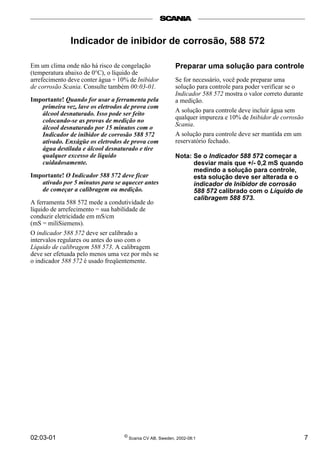 02:03-01 © Scania CV AB, Sweden, 2002-08:1 7
Em um clima onde não há risco de congelação
(temperatura abaixo de 0°C), o líquido de
arrefecimento deve conter água + 10% de Inibidor
de corrosão Scania. Consulte também 00:03-01.
Importante! Quando for usar a ferramenta pela
primeira vez, lave os eletrodos de prova com
álcool desnaturado. Isso pode ser feito
colocando-se as provas de medição no
álcool desnaturado por 15 minutos com o
Indicador de inibidor de corrosão 588 572
ativado. Enxágüe os eletrodos de prova com
água destilada e álcool desnaturado e tire
qualquer excesso de líquido
cuidadosamente.
Importante! O Indicador 588 572 deve ficar
ativado por 5 minutos para se aquecer antes
de começar a calibragem ou medição.
A ferramenta 588 572 mede a condutividade do
líquido de arrefecimento = sua habilidade de
conduzir eletricidade em mS/cm
(mS = miliSiemens).
O indicador 588 572 deve ser calibrado a
intervalos regulares ou antes do uso com o
Líquido de calibragem 588 573. A calibragem
deve ser efetuada pelo menos uma vez por mês se
o indicador 588 572 é usado freqüentemente.
Preparar uma solução para controle
Se for necessário, você pode preparar uma
solução para controle para poder verificar se o
Indicador 588 572 mostra o valor correto durante
a medição.
A solução para controle deve incluir água sem
qualquer impureza e 10% de Inibidor de corrosão
Scania.
A solução para controle deve ser mantida em um
reservatório fechado.
Nota: Se o Indicador 588 572 começar a
desviar mais que +/- 0,2 mS quando
medindo a solução para controle,
esta solução deve ser alterada e o
indicador de Inibidor de corrosão
588 572 calibrado com o Líquido de
calibragem 588 573.
Indicador de inibidor de corrosão, 588 572
 