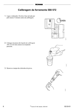 8 © Scania CV AB, Sweden, 2002-08:1 02:03-01
Calibragem da ferramenta 588 572
1. Ligue o indicador. Ele deve ficar ativado por
pelo menos 5 minutos antes da calibragem.
2. Coloque um pouco de Líquido de calibragem
588 573 em uma caneca ou recipiente
parecido.
3. Remova a tampa dos eletrodos de prova.
 