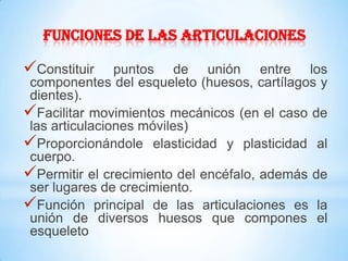 FUNCIONES DE LAS ARTICULACIONES
Constituir puntos de unión entre los
componentes del esqueleto (huesos, cartílagos y
dientes).
Facilitar movimientos mecánicos (en el caso de
las articulaciones móviles)
Proporcionándole elasticidad y plasticidad al
cuerpo.
Permitir el crecimiento del encéfalo, además de
ser lugares de crecimiento.
Función principal de las articulaciones es la
unión de diversos huesos que compones el
esqueleto
 