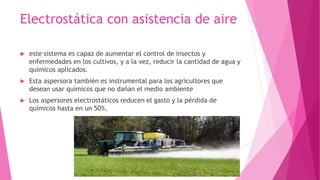 Electrostática con asistencia de aire 
 este sistema es capaz de aumentar el control de insectos y 
enfermedades en los cultivos, y a la vez, reducir la cantidad de agua y 
químicos aplicados. 
 Esta aspersora también es instrumental para los agricultores que 
desean usar químicos que no dañan el medio ambiente 
 Los aspersores electrostáticos reducen el gasto y la pérdida de 
químicos hasta en un 50%. 
 