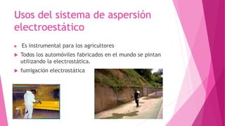 Usos del sistema de aspersión 
electroestático 
 Es instrumental para los agricultores 
 Todos los automóviles fabricados en el mundo se pintan 
utilizando la electrostática. 
 fumigación electrostática 
 