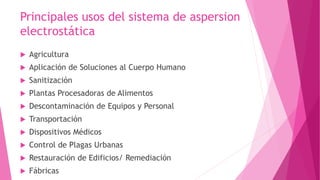 Principales usos del sistema de aspersion 
electrostática 
 Agricultura 
 Aplicación de Soluciones al Cuerpo Humano 
 Sanitización 
 Plantas Procesadoras de Alimentos 
 Descontaminación de Equipos y Personal 
 Transportación 
 Dispositivos Médicos 
 Control de Plagas Urbanas 
 Restauración de Edificios/ Remediación 
 Fábricas 
 