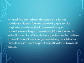 Al amplificador habrán de conectarse la que
podríamos llamar fuentes de señal y que son los
originales sonido musical conversación que
posteriormente llegar a nuestros oídos la fuente de
señal libre en la música de los soportes que la contiene
la señal de audio es energía eléctrica y se miden en
milivoltios esta señal llega al amplificador a través de
cables.

 
