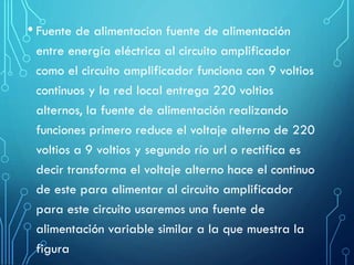 • Fuente de alimentacion fuente de alimentación
entre energía eléctrica al circuito amplificador
como el circuito amplificador funciona con 9 voltios
continuos y la red local entrega 220 voltios
alternos, la fuente de alimentación realizando
funciones primero reduce el voltaje alterno de 220
voltios a 9 voltios y segundo río url o rectifica es
decir transforma el voltaje alterno hace el continuo
de este para alimentar al circuito amplificador
para este circuito usaremos una fuente de
alimentación variable similar a la que muestra la
figura

 