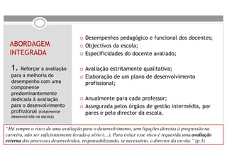 Desempenhos pedagógico e funcional dos docentes;
  ABORDAGEM                            Objectivos da escola;
  INTEGRADA                            Especificidades do docente avaliado;

  1. Reforçar a avaliação              Avaliação estritamente qualitativa;
  para a melhoria do                   Elaboração de um plano de desenvolvimento
  desempenho com uma                   profissional;
  componente
  predominantemente
  dedicada à avaliação                 Anualmente para cada professor;
  para o desenvolvimento               Assegurada pelos órgãos de gestão intermédia, por
  profissional (totalmente             pares e pelo director da escola.
  desenvolvida na escola)


“Há sempre o risco de uma avaliação para o desenvolvimento, sem ligações directas à progressão na
carreira, não ser suficientemente levada a sério (…). Para evitar esse risco é requerida uma avaliação
externa dos processos desenvolvidos, responsabilizando, se necessário, o director da escola.” (p.3)
 