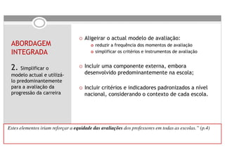 Aligeirar o actual modelo de avaliação:
  ABORDAGEM                                   reduzir a frequência dos momentos de avaliação
  INTEGRADA                                   simplificar os critérios e instrumentos de avaliação


  2. Simplificar o                       Incluir uma componente externa, embora
  modelo actual e utilizá-               desenvolvido predominantemente na escola;
  lo predominantemente
  para a avaliação da                    Incluir critérios e indicadores padronizados a nível
  progressão da carreira                 nacional, considerando o contexto de cada escola.




“Estes elementos iriam reforçar a   equidade das avaliações dos professores em todas as escolas.” (p.4)
 