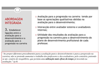 Avaliação para a progressão na carreira tendo por
  ABORDAGEM                            base as apreciações qualitativas obtidas na
  INTEGRADA                            avaliação para o desenvolvimento;
                                       Interacção entre avaliador externo e avaliadores
  3. Estabelecer                       internos;
  ligações entre a
  avaliação para o                     Utilidade dos resultados da avaliação para a
  desenvolvimento e a                  progressão na carreira para o desenvolvimento do
  avaliação para a                     plano de desenvolvimento profissional de cada
  progressão na carreira               professor.



“Ao propor diferentes procedimentos para a avaliação para o desenvolvimento e para a progressão na
carreira, não se pretende aumentar o trabalho dos professores e dos avaliadores, pelo contrário, pretende-
se um cenário de reequilíbrio, que permita uma utilização mais eficaz do tempo já investido na
avaliação.” (p.4)
 