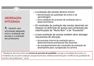 A avaliação das escolas deveria incluir:
                                       Monitorização da qualidade do ensino e da
                                       aprendizagem
  ABORDAGEM                            Uma validação do processo de avaliação para o
  INTEGRADA                            desenvolvimento
                                     Os resultados da avaliação das escolas deveriam ter
  4. Garantir uma                    impacto na definição de quotas para atribuição das
  articulação adequada               classificações de “Muito Bom” e de “Excelente”
  entre a avaliação das
                                     A auto-avaliação de escolas também deve abranger
  escolas e a avaliação              mecanismos de aferição:
  dos professores
                                       do processo interno de avaliação para o
                                       desenvolvimento profissional dos docentes
                                       de acompanhamento dos resultados da avaliação do
                                       desempenho para a progressão na carreira

“Idealmente deveria existir um sistema de garantia da qualidade, em que a estratégia da escola e os
resultados da sua auto-avaliação assegurassem uma contínua monitorização e melhoria da qualidade da
escola e dos professores.” (p.4)
 