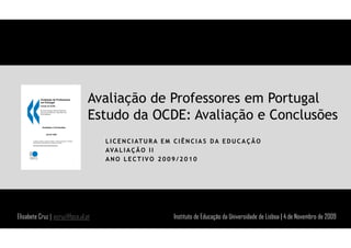 Avaliação de Professores em Portugal
                                Estudo da OCDE: Avaliação e Conclusões
                                    L I C E N C I AT U R A E M C I Ê N C I A S D A E D U C A Ç Ã O
                                    AVA L I A Ç Ã O I I
                                    ANO LECTIVO 2009/2010




Elisabete Cruz | ecruz@fpce.ul.pt                              Instituto de Educação da Universidade de Lisboa | 4 de Novembro de 2009
 