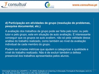 d) Participação em atividades de grupo (resolução de problemas,
pesquisa documental, etc.)
A avaliação dos trabalhos de grupo pode ser feita pelo tutor, ou pelo
tutor e pelo grupo, este em situação de auto avaliação. É interessante
conseguir que os grupos se auto avaliem, não só pela validade dessa
análise do trabalho realizado, como também ao nível da avaliação
individual de cada membro do grupo.
Podem ser criadas métricas que ajudem a categorizar a qualidade e
nível do trabalho realizado. Não é de excluir também a defesa
presencial dos trabalhos apresentados pelos alunos.
Informação retirada de: LAGARTO, J. R. (2009). Avaliação em e-learning. In Educação, Formação & Tecnologias; vol.2 (1);
pp. 19-29, Maio de 2009, disponível no URL:http://eft.educom.pt.
 