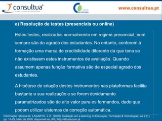 e) Resolução de testes (presenciais ou online)
Estes testes, realizados normalmente em regime presencial, nem
sempre são do agrado dos estudantes. No entanto, conferem à
formação uma marca de credibilidade diferente da que teria se
não existissem estes instrumentos de avaliação. Quando
assumem apenas função formativa são de especial agrado dos
estudantes.
A hipótese de criação destes instrumentos nas plataformas facilita
bastante a sua realização e se forem devidamente
parametrizados são de alto valor para os formandos, dado que
podem utilizar sistemas de correção automática.
Informação retirada de: LAGARTO, J. R. (2009). Avaliação em e-learning. In Educação, Formação & Tecnologias; vol.2 (1);
pp. 19-29, Maio de 2009, disponível no URL:http://eft.educom.pt.
 