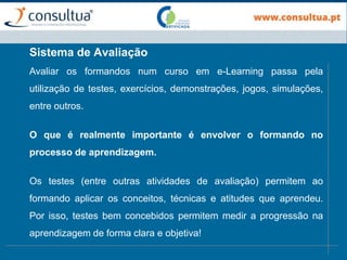 Avaliar os formandos num curso em e-Learning passa pela
utilização de testes, exercícios, demonstrações, jogos, simulações,
entre outros.
O que é realmente importante é envolver o formando no
processo de aprendizagem.
Os testes (entre outras atividades de avaliação) permitem ao
formando aplicar os conceitos, técnicas e atitudes que aprendeu.
Por isso, testes bem concebidos permitem medir a progressão na
aprendizagem de forma clara e objetiva!
Sistema de Avaliação
 