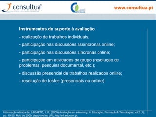 Instrumentos de suporte à avaliação
- realização de trabalhos individuais;
- participação nas discussões assíncronas online;
- participação nas discussões síncronas online;
- participação em atividades de grupo (resolução de
problemas, pesquisa documental, etc.);
- discussão presencial de trabalhos realizados online;
- resolução de testes (presenciais ou online).
Informação retirada de: LAGARTO, J. R. (2009). Avaliação em e-learning. In Educação, Formação & Tecnologias; vol.2 (1);
pp. 19-29, Maio de 2009, disponível no URL:http://eft.educom.pt.
 