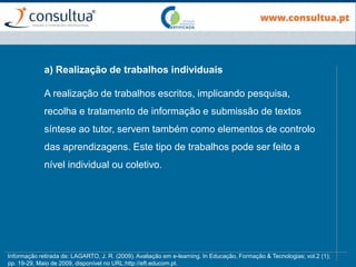 a) Realização de trabalhos individuais
A realização de trabalhos escritos, implicando pesquisa,
recolha e tratamento de informação e submissão de textos
síntese ao tutor, servem também como elementos de controlo
das aprendizagens. Este tipo de trabalhos pode ser feito a
nível individual ou coletivo.
Informação retirada de: LAGARTO, J. R. (2009). Avaliação em e-learning. In Educação, Formação & Tecnologias; vol.2 (1);
pp. 19-29, Maio de 2009, disponível no URL:http://eft.educom.pt.
 