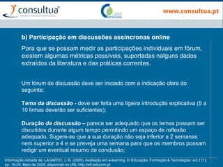 b) Participação em discussões assíncronas online
Para que se possam medir as participações individuais em fórum,
existem algumas métricas possíveis, suportadas nalguns dados
extraídos da literatura e das práticas correntes.
Um fórum de discussão deve ser iniciado com a indicação clara do
seguinte:
Tema da discussão - deve ser feita uma ligeira introdução explicativa (5 a
10 linhas deverão ser suficientes);
Duração da discussão – parece ser adequado que os temas possam ser
discutidos durante algum tempo permitindo um espaço de reflexão
adequado. Sugere-se que a sua duração não seja inferior a 2 semanas
nem superior a 4 e se preveja uma semana para que os membros possam
redigir um eventual resumo de conclusão;
Informação retirada de: LAGARTO, J. R. (2009). Avaliação em e-learning. In Educação, Formação & Tecnologias; vol.2 (1);
pp. 19-29, Maio de 2009, disponível no URL:http://eft.educom.pt.
 