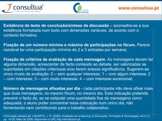 Existência de texto de conclusão/síntese da discussão – aconselha-se a sua
existência formatada num texto com dimensões variáveis, de acordo com o
contexto formativo.
Fixação de um número mínimo e máximo de participações no fórum. Parece
razoável ter uma participação mínima de 2 a 3 entradas por semana;
Fixação de critérios de avaliação de cada mensagem. As mensagens devem ter
alguma dimensão, acrescentar de facto conteúdo ao debate, ser valorizadas se
suportadas em citações criteriosas e/ou terem anexos significativos. Sugerem-se
cinco níveis de avaliação: 0 – sem qualquer interesse; 1 – com algum interesse; 2
– com interesse; 3 – com muito interesse; 4 – com interesse excecional;
Número de mensagens afixadas por dia - cada participante não deve afixar mais
que duas mensagens, no mesmo fórum, no mesmo dia. Esta indicação pretende
prevenir o facto de, ao se estipular uma quantidade fixa de mensagens como
adequada, o aluno poder concentrar essa colocação num único dia, não
fomentando nem contribuindo para o trabalho colaborativo.
Informação retirada de: LAGARTO, J. R. (2009). Avaliação em e-learning. In Educação, Formação & Tecnologias; vol.2 (1);
pp. 19-29, Maio de 2009, disponível no URL:http://eft.educom.pt.
 