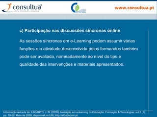 c) Participação nas discussões síncronas online
As sessões síncronas em e-Learning podem assumir várias
funções e a atividade desenvolvida pelos formandos também
pode ser avaliada, nomeadamente ao nível do tipo e
qualidade das intervenções e materiais apresentados.
Informação retirada de: LAGARTO, J. R. (2009). Avaliação em e-learning. In Educação, Formação & Tecnologias; vol.2 (1);
pp. 19-29, Maio de 2009, disponível no URL:http://eft.educom.pt.
 