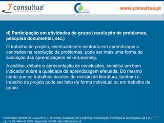 d) Participação em atividades de grupo (resolução de problemas,
pesquisa documental, etc.)
O trabalho de projeto, eventualmente centrado em aprendizagens
centradas na resolução de problemas, pode ser mais uma forma de
avaliação das aprendizagens em e-Learning.
A análise, debate e apresentação de conclusões, constitui um bom
indicador sobre a qualidade da aprendizagem efetuada. Do mesmo
modo que os trabalhos escritos de revisão de literatura, também o
trabalho de projeto pode ser feito de forma individual ou em trabalho de
grupo.
Informação retirada de: LAGARTO, J. R. (2009). Avaliação em e-learning. In Educação, Formação & Tecnologias; vol.2 (1);
pp. 19-29, Maio de 2009, disponível no URL:http://eft.educom.pt.
 