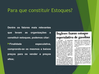 Para que constituir Estoques?
Dentre os fatores mais relevantes
que levam as organizações a
constituir estoques, podemos citar:
Finalidade especulativa,
comprando-se os mesmos a baixos
preços para os vender a preços
altos;
 