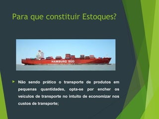 Para que constituir Estoques?
 Não sendo prático o transporte de produtos em
pequenas quantidades, opta-se por encher os
veículos de transporte no intuito de economizar nos
custos de transporte;
 