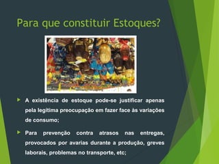 Para que constituir Estoques?
 A existência de estoque pode-se justificar apenas
pela legítima preocupação em fazer face às variações
de consumo;
 Para prevenção contra atrasos nas entregas,
provocados por avarias durante a produção, greves
laborais, problemas no transporte, etc;
 
