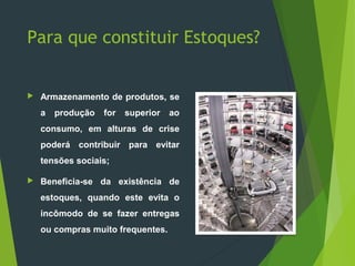 Para que constituir Estoques?
 Armazenamento de produtos, se
a produção for superior ao
consumo, em alturas de crise
poderá contribuir para evitar
tensões sociais;
 Beneficia-se da existência de
estoques, quando este evita o
incômodo de se fazer entregas
ou compras muito frequentes.
 