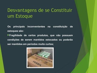 Desvantagens de se Constituir
um Estoque
Os principais inconvenientes na constituição de
estoques são:
Fragilidade de certos produtos, que não possuem
condições de serem mantidos estocados ou poderão
ser mantidos em períodos muito curtos;
 