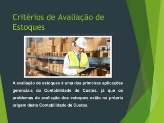 Critérios de Avaliação de
Estoques
A avaliação de estoques é uma das primeiras aplicações
gerenciais da Contabilidade de Custos, já que os
problemas da avaliação dos estoques estão na própria
origem desta Contabilidade de Custos.
 