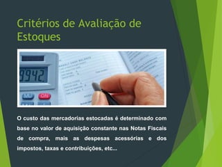 Critérios de Avaliação de
Estoques
O custo das mercadorias estocadas é determinado com
base no valor de aquisição constante nas Notas Fiscais
de compra, mais as despesas acessórias e dos
impostos, taxas e contribuições, etc...
 