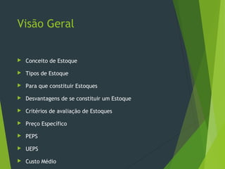 Visão Geral
 Conceito de Estoque
 Tipos de Estoque
 Para que constituir Estoques
 Desvantagens de se constituir um Estoque
 Critérios de avaliação de Estoques
 Preço Específico
 PEPS
 UEPS
 Custo Médio
 
