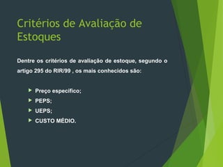 Critérios de Avaliação de
Estoques
Dentre os critérios de avaliação de estoque, segundo o
artigo 295 do RIR/99 , os mais conhecidos são:
 Preço específico;
 PEPS;
 UEPS;
 CUSTO MÉDIO.
 