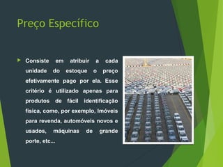 Preço Específico
 Consiste em atribuir a cada
unidade do estoque o preço
efetivamente pago por ela. Esse
critério é utilizado apenas para
produtos de fácil identificação
física, como, por exemplo, Imóveis
para revenda, automóveis novos e
usados, máquinas de grande
porte, etc...
 