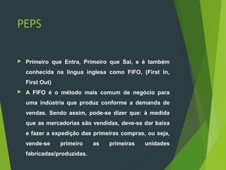 PEPS
 Primeiro que Entra, Primeiro que Sai, e é também
conhecida na língua inglesa como FIFO, (First In,
First Out)
 A FIFO é o método mais comum de negócio para
uma indústria que produz conforme a demanda de
vendas. Sendo assim, pode-se dizer que: à medida
que as mercadorias são vendidas, deve-se dar baixa
e fazer a expedição das primeiras compras, ou seja,
vende-se primeiro as primeiras unidades
fabricadas/produzidas.
 