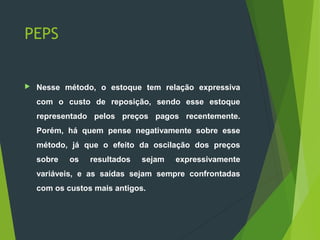 PEPS
 Nesse método, o estoque tem relação expressiva
com o custo de reposição, sendo esse estoque
representado pelos preços pagos recentemente.
Porém, há quem pense negativamente sobre esse
método, já que o efeito da oscilação dos preços
sobre os resultados sejam expressivamente
variáveis, e as saídas sejam sempre confrontadas
com os custos mais antigos.
 