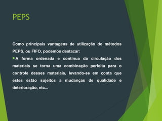 PEPS
Como principais vantagens de utilização do métodos
PEPS, ou FIFO, podemos destacar:
A forma ordenada e contínua da circulação dos
materiais se torna uma combinação perfeita para o
controle desses materiais, levando-se em conta que
estes estão sujeitos a mudanças de qualidade e
deterioração, etc...
 