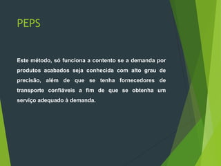 PEPS
Este método, só funciona a contento se a demanda por
produtos acabados seja conhecida com alto grau de
precisão, além de que se tenha fornecedores de
transporte confiáveis a fim de que se obtenha um
serviço adequado à demanda.
 