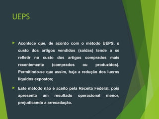 UEPS
 Acontece que, de acordo com o método UEPS, o
custo dos artigos vendidos (saídas) tende a se
refletir no custo dos artigos comprados mais
recentemente (comprados ou produzidos).
Permitindo-se que assim, haja a redução dos lucros
líquidos expostos;
 Este método não é aceito pela Receita Federal, pois
apresenta um resultado operacional menor,
prejudicando a arrecadação.
 