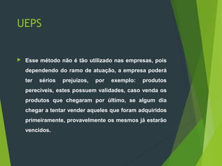 UEPS
 Esse método não é tão utilizado nas empresas, pois
dependendo do ramo de atuação, a empresa poderá
ter sérios prejuízos, por exemplo: produtos
perecíveis, estes possuem validades, caso venda os
produtos que chegaram por último, se algum dia
chegar a tentar vender aqueles que foram adquiridos
primeiramente, provavelmente os mesmos já estarão
vencidos.
 