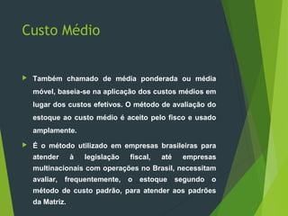 Custo Médio
 Também chamado de média ponderada ou média
móvel, baseia-se na aplicação dos custos médios em
lugar dos custos efetivos. O método de avaliação do
estoque ao custo médio é aceito pelo fisco e usado
amplamente.
 É o método utilizado em empresas brasileiras para
atender à legislação fiscal, até empresas
multinacionais com operações no Brasil, necessitam
avaliar, frequentemente, o estoque segundo o
método de custo padrão, para atender aos padrões
da Matriz.
 