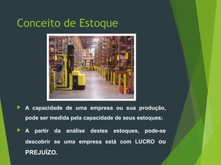 Conceito de Estoque
 A capacidade de uma empresa ou sua produção,
pode ser medida pela capacidade de seus estoques;
 A partir da análise destes estoques, pode-se
descobrir se uma empresa está com LUCRO ou
PREJUÍZO.
 