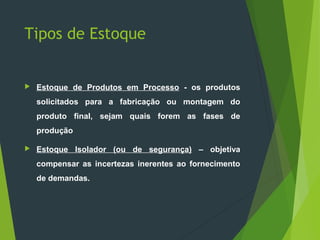 Tipos de Estoque
 Estoque de Produtos em Processo - os produtos
solicitados para a fabricação ou montagem do
produto final, sejam quais forem as fases de
produção
 Estoque Isolador (ou de segurança) – objetiva
compensar as incertezas inerentes ao fornecimento
de demandas.
 