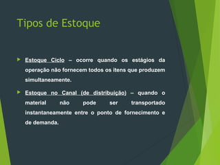 Tipos de Estoque
 Estoque Ciclo – ocorre quando os estágios da
operação não fornecem todos os itens que produzem
simultaneamente.
 Estoque no Canal (de distribuição) – quando o
material não pode ser transportado
instantaneamente entre o ponto de fornecimento e
de demanda.
 