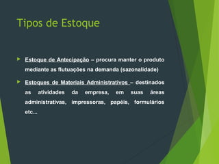 Tipos de Estoque
 Estoque de Antecipação – procura manter o produto
mediante as flutuações na demanda (sazonalidade)
 Estoques de Materiais Administrativos – destinados
as atividades da empresa, em suas áreas
administrativas, impressoras, papéis, formulários
etc...
 